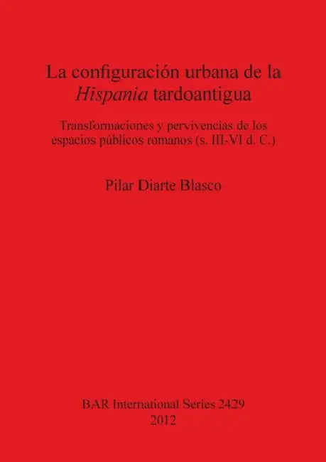 La configuración urbana de la Hispania tardoantigua: Transformaciones y pervivencias de los espacios públicos romanos (s. III-VI d. C.) by Pilar Diarte Blasco