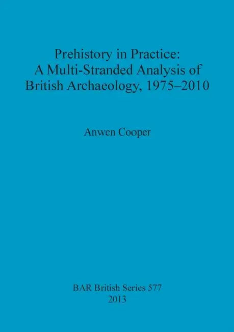 Prehistory in Practice: A Multi-Stranded Analysis of British Archaeology, 1975-2010 by Anwen Cooper
