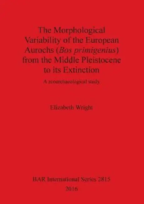 The Morphological Variability of the European Aurochs (Bos primigenius) from the Middle Pleistocene to its Extinction: A zooarchaeological study by Elizabeth Wright