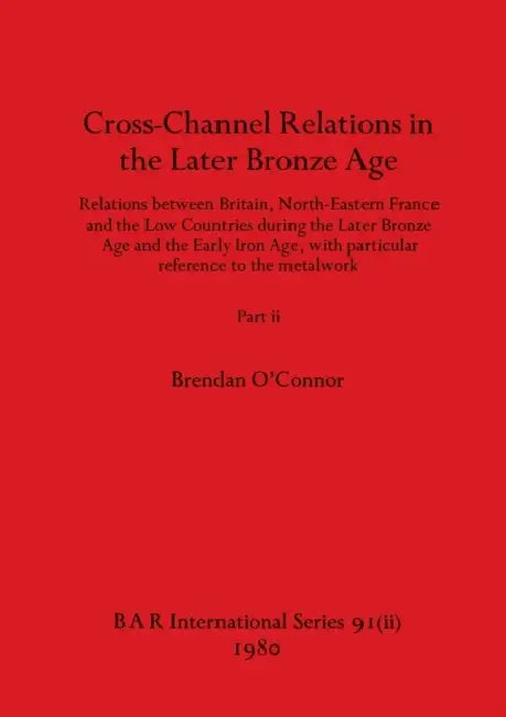 Cross-Channel Relations in the Later Bronze Age, Part ii: Relations between Britain, North-Eastern France and the Low Countries during the Later Bronz by Brendan O'Connor