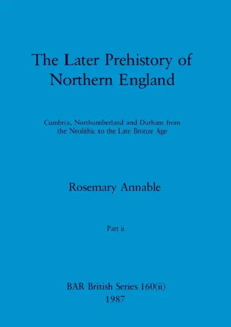 The Later Prehistory of Northern England, Part ii: Cumbria, Northumberland and Durham from the Neolithic to the Late Bronze Age by Rosemary Annable