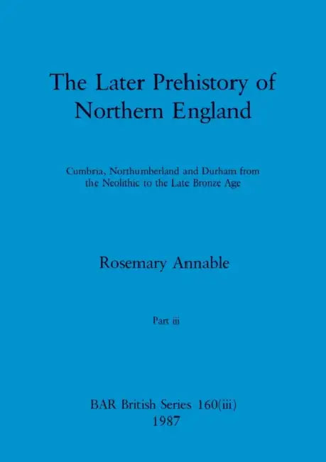 The Later Prehistory of Northern England, Part iii: Cumbria, Northumberland and Durham from the Neolithic to the Late Bronze Age by Rosemary Annable