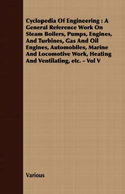 Cyclopedia of Engineering: A General Reference Work on Steam Boilers, Pumps, Engines, and Turbines, Gas and Oil Engines, Automobiles, Marine and Locom by Various