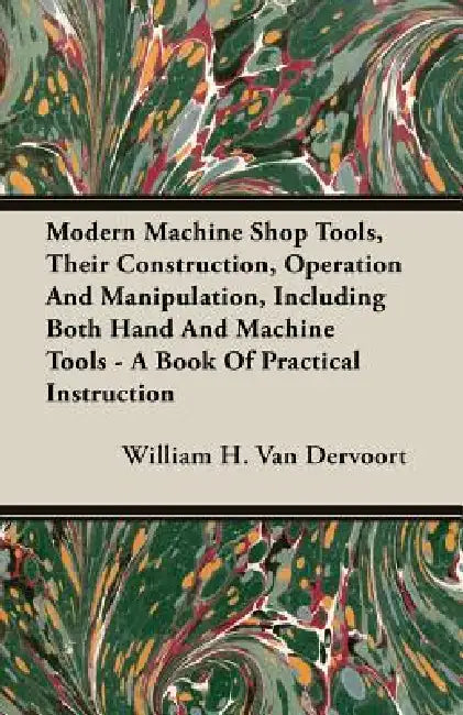 Modern Machine Shop Tools, Their Construction, Operation And Manipulation, Including Both Hand And Machine Tools - A Book Of Practical Instruction by William H. Van Dervoort