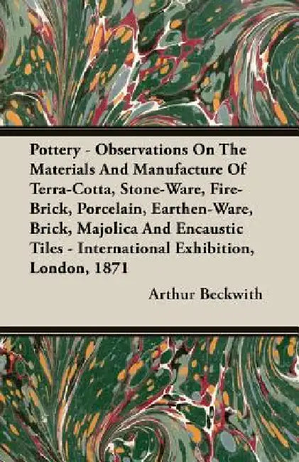 Pottery - Observations On The Materials And Manufacture Of Terra-Cotta, Stone-Ware, Fire-Brick, Porcelain, Earthen-Ware, Brick, Majolica And Encaustic by Arthur Beckwith