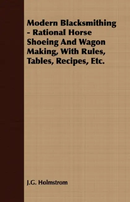 Modern Blacksmithing - Rational Horse Shoeing and Wagon Making, with Rules, Tables, Recipes, Etc. by J. G. Holmstrom