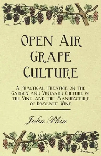 Open Air Grape Culture - A Practical Treatise on the Garden and Vineyard Culture of the Vine, and the Manufacture of Domestic Wine by John Phin