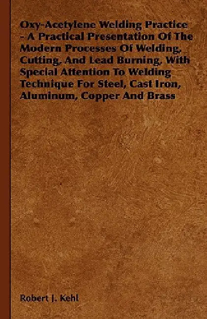Oxy-Acetylene Welding Practice - A Practical Presentation Of The Modern Processes Of Welding, Cutting, And Lead Burning, With Special Attention To Wel by Robert J. Kehl