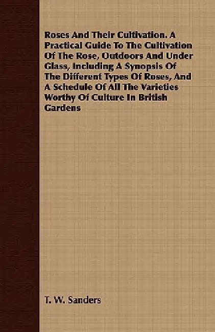 Roses And Their Cultivation. A Practical Guide To The Cultivation Of The Rose, Outdoors And Under Glass, Including A Synopsis Of The Different Types O by T. W. Sanders