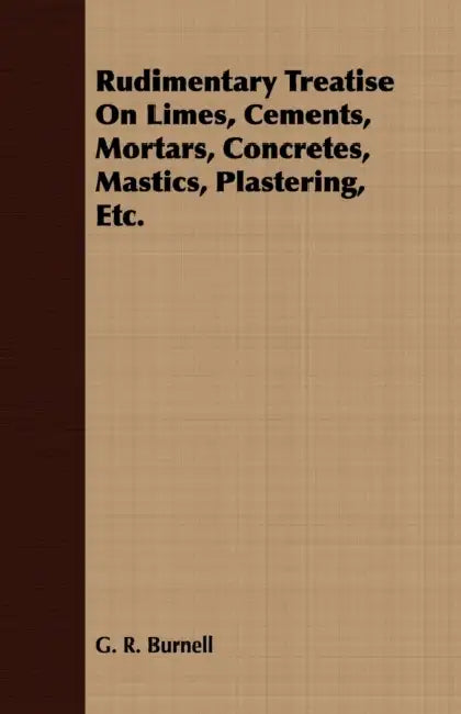 Rudimentary Treatise On Limes, Cements, Mortars, Concretes, Mastics, Plastering, Etc. by G. R. Burnell