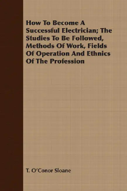 How to Become a Successful Electrician; The Studies to Be Followed, Methods of Work, Fields of Operation and Ethnics of the Profession by T. O'Conor Sloane