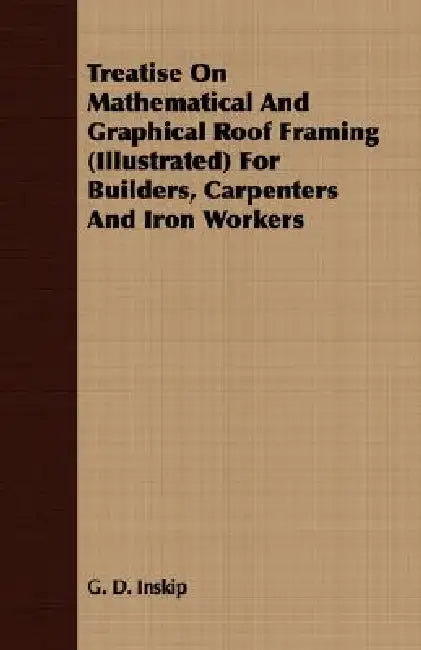 Treatise On Mathematical And Graphical Roof Framing (Illustrated) For Builders, Carpenters And Iron Workers by G. D. Inskip