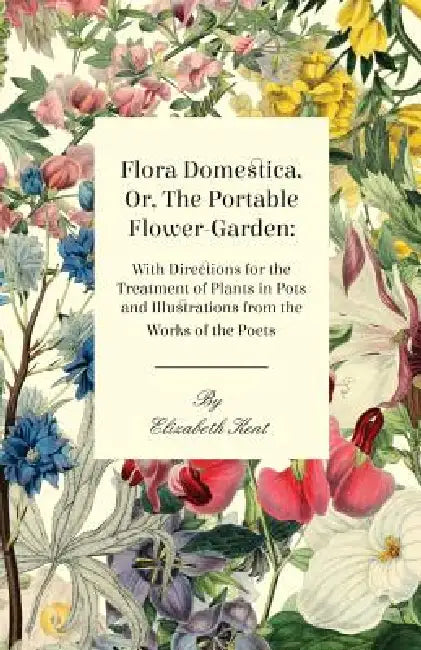 Flora Domestica, Or, The Portable Flower-Garden: With Directions For The Treatment Of Plants In Pots And Illustrations Trom The Works Of The Poets by Elizabeth Kent