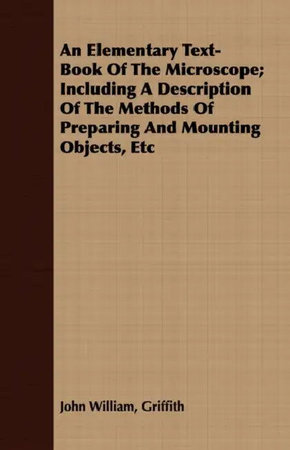 An Elementary Text-Book Of The Microscope; Including A Description Of The Methods Of Preparing And Mounting Objects, Etc by John William Griffith