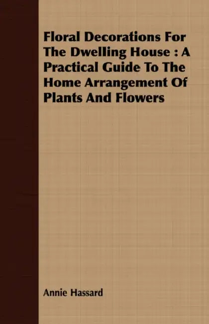 Floral Decorations for the Dwelling House: A Practical Guide to the Home Arrangement of Plants and Flowers by Annie Hassard