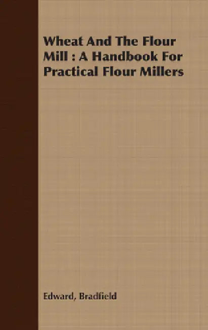 Wheat and the Flour Mill: A Handbook for Practical Flour Millers by Edward Bradfield