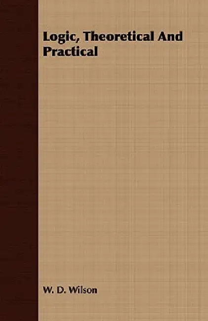 Logic, Theoretical And Practical by W. D. Wilson