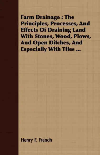 Farm Drainage: The Principles, Processes, And Effects Of Draining Land With Stones, Wood, Plows, And Open Ditches, And Especially With Tiles ... by Henry F. French
