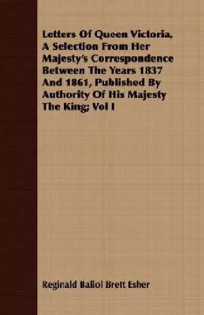 Letters Of Queen Victoria, A Selection From Her Majesty's Correspondence Between The Years 1837 And 1861, Published By Authority Of His Majesty The Ki by Reginald Baliol Brett Esher