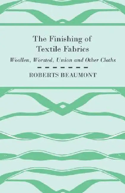 The Finishing of Textile Fabrics - Woollen, Worsted, Union and Other Cloths - With 151 Illustrations of Fibres, Yarns, and Fabrics, also Sectional and by Roberts Beaumont