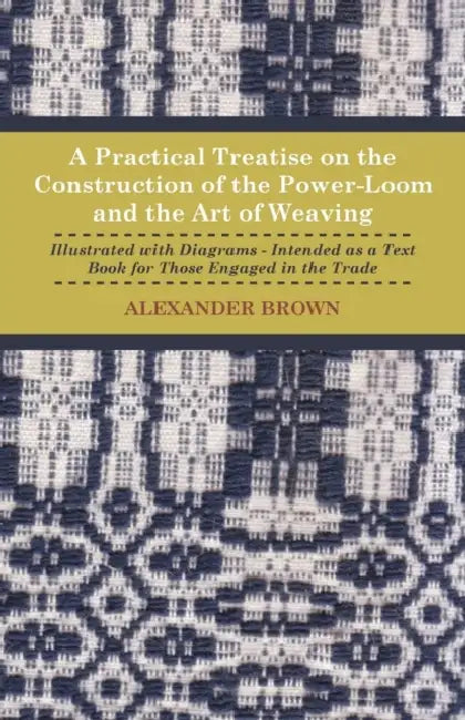 A Practical Treatise on the Construction of the Power-Loom and the Art of Weaving - Illustrated with Diagrams - Intended as a Text Book for Those Enga by Alexander Brown