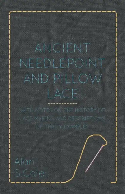 Ancient Needlepoint and Pillow Lace - With Notes on the History of Lace-Making and Descriptions of Thirty Examples by Alan S. Cole