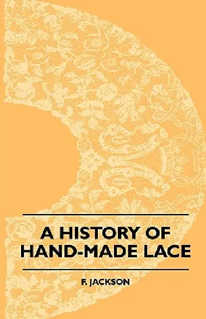 A History Of Hand-Made Lace - Dealing With The Origin Of Lace, The Growth Of The Great Lace Centres, The Mode Manufacture, The Methods Of Distinguishi by F. Jackson