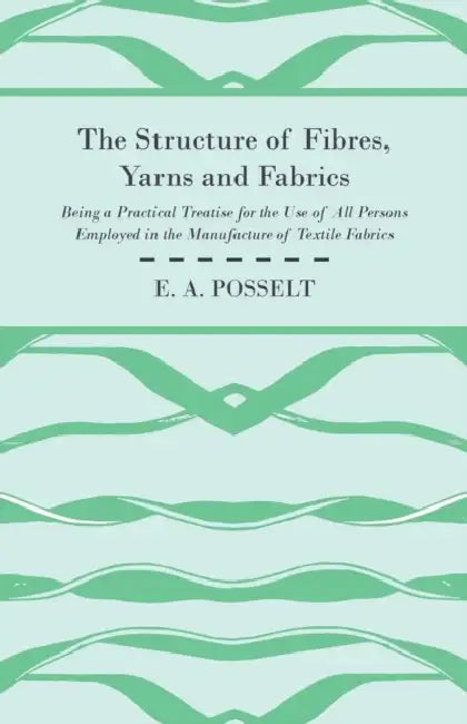 The Structure of Fibres, Yarns and Fabrics - Being a Practical Treatise for the Use of All Persons Employed in the Manufacture of Textile Fabrics by E. A. Posselt