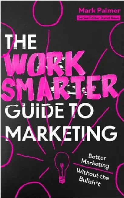 The Work Smarter Guide to Marketing: Better Marketing Without the Bullsh*t by Mark Palmer