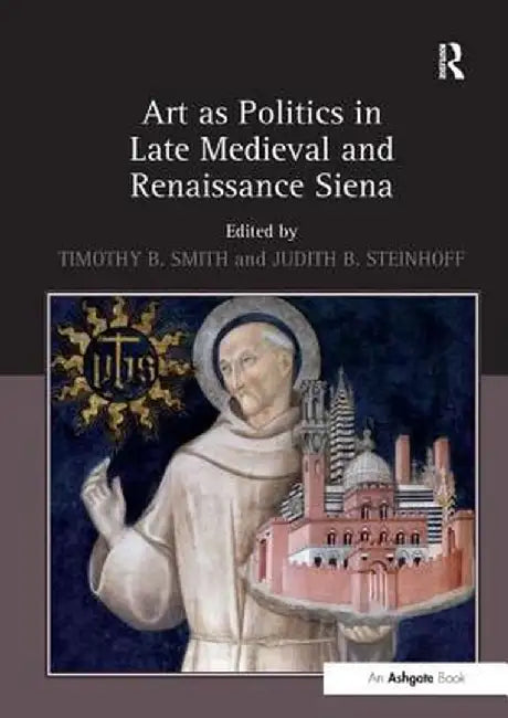Art as Politics in Late Medieval and Renaissance Siena. Edited by Timothy B. Smith and Judith Steinhoff by Timothy B. Smith