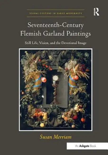 Seventeenth-Century Flemish Garland Paintings: Still Life, Vision, and the Devotional Image by Susan Merriam