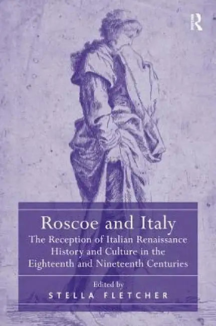 Roscoe and Italy: The Reception of Italian Renaissance History and Culture in the Eighteenth and Nineteenth Centuries by Stella Fletcher
