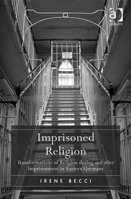 Imprisoned Religion: Transformations of Religion during and after Imprisonment in Eastern Germany by Irene Becci