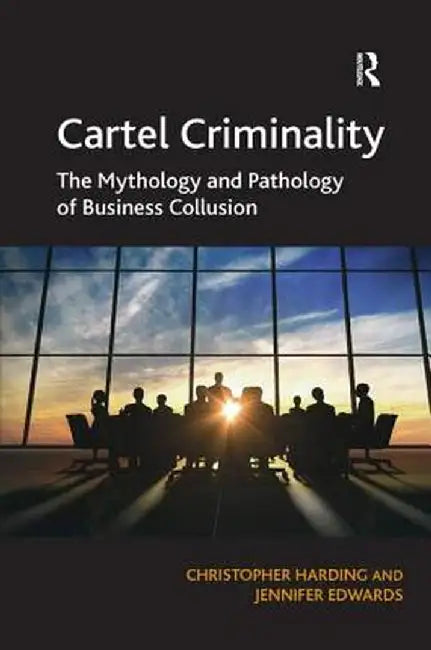 Cartel Criminality: The Mythology and Pathology of Business Collusion by Christopher Harding