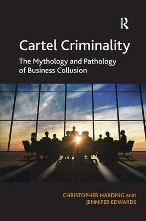 Cartel Criminality: The Mythology and Pathology of Business Collusion by Christopher Harding