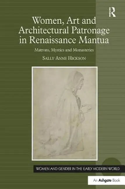 Women, Art and Architectural Patronage in Renaissance Mantua: Matrons, Mystics and Monasteries by Sally Anne Hickson