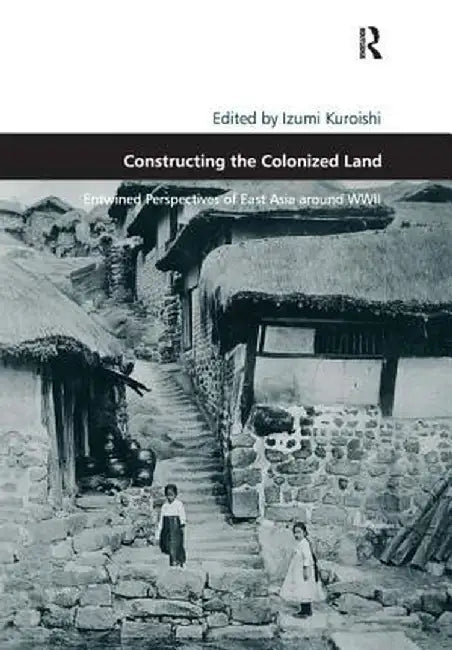 Constructing the Colonized Land: Entwined Perspectives of East Asia Around WWII by Izumi Kuroishi