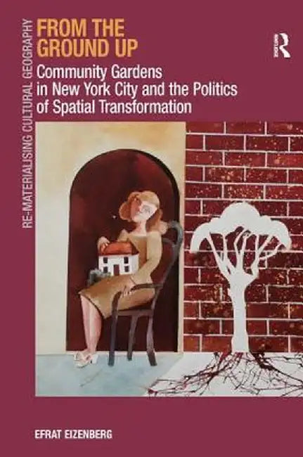 From the Ground Up: Community Gardens in New York City and the Politics of Spatial Transformation. Efrat Eizenberg by Efrat Eizenberg