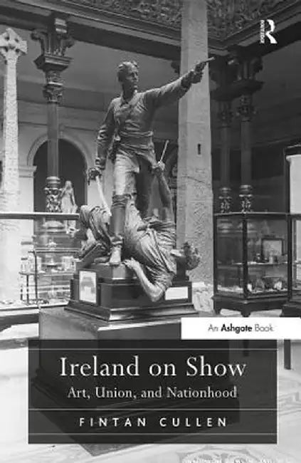 Ireland on Show: Art, Union, and Nationhood by Fintan Cullen