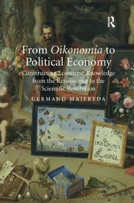 From Oikonomia to Political Economy: Constructing Economic Knowledge from the Renaissance to the Scientific Revolution by Germano Maifreda