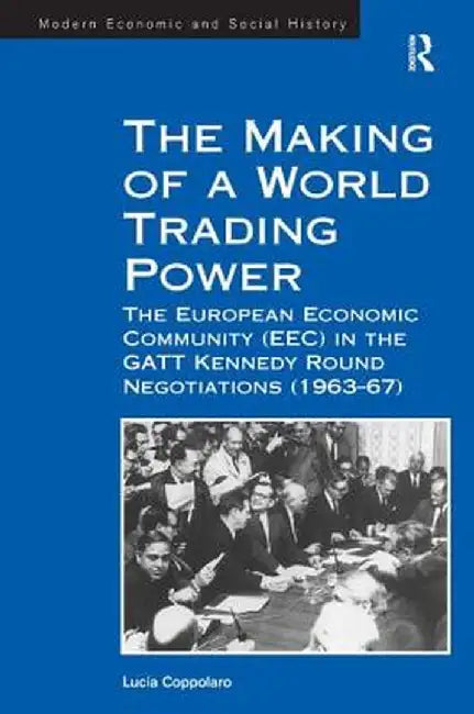 The Making of a World Trading Power: The European Economic Community (Eec) in the GATT Kennedy Round Negotiations (1963-67) by Lucia Coppolaro