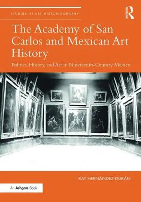 The Academy of San Carolos and Mexican Art History: Politics, History, and Art in Nineteenth-Century Mexico by Ray Hernandez-Duran