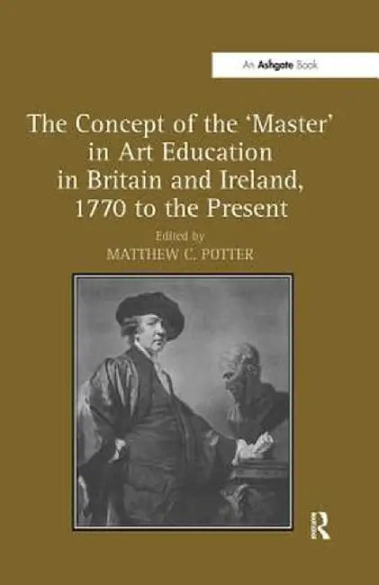 The Concept of the 'Master' in Art Education in Britain and Ireland, 1770 to the Present by Matthew C. Potter