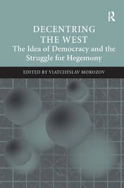 Decentring The West: The Idea of Democracy and the Struggle for Hegemony by Viatcheslav Morozov