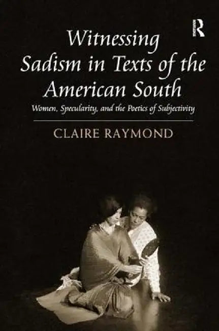 Witnessing Sadism in Texts of the American South: Women, Specularity, and the Poetics of Subjectivity by Claire Raymond