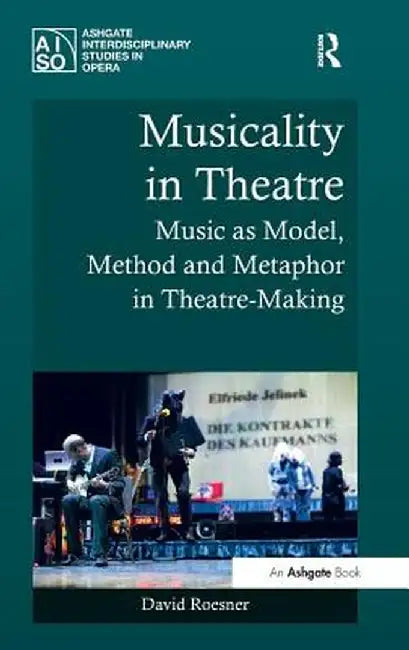 Musicality in Theatre: Music as Model, Method and Metaphor in Theatre-Making by David Roesner
