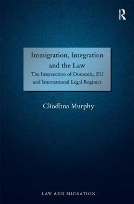 Immigration, Integration And The Law: The Intersection of Domestic, EU and International Legal Regimes by Cliodhna Murphy