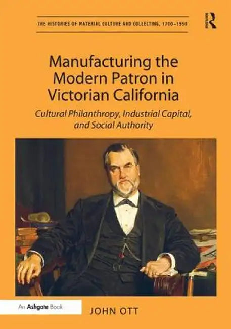 Manufacturing the Modern Patron in Victorian California: Cultural Philanthropy, Industrial Capital, and Social Authority by John Ott