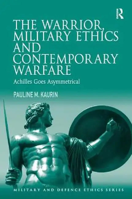 The Warrior, Military Ethics and Contemporary Warfare: Achilles Goes Asymmetrical by Pauline M. Kaurin