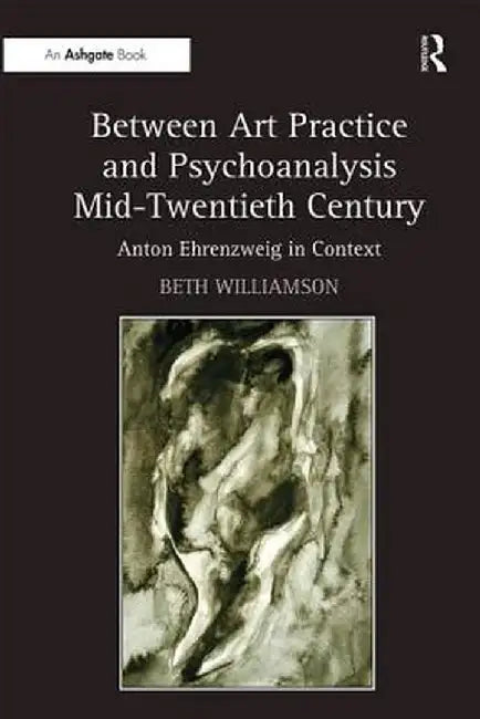Between Art Practice and Psychoanalysis Mid-Twentieth Century: Anton Ehrenzweig in Context by Beth Williamson